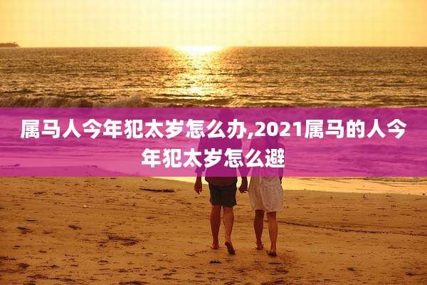 属马人今年犯太岁怎么办,2021属马的人今年犯太岁怎么避
