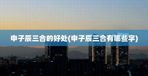 申子辰三合的好处(申子辰三合有哪些字)