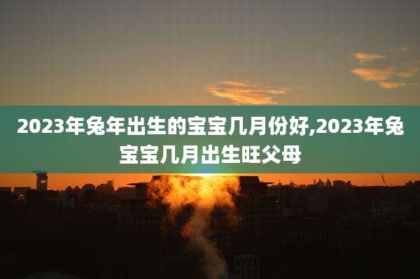 2023年兔年出生的宝宝几月份好,2023年兔宝宝几月出生旺父母