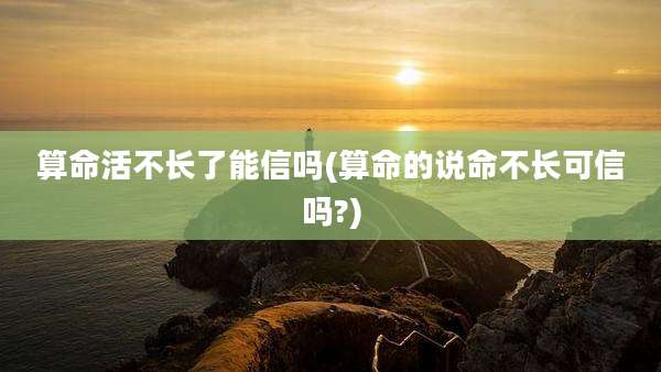 算命活不长了能信吗(算命的说命不长可信吗?)