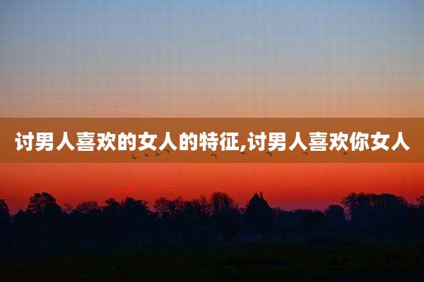 讨男人喜欢的女人的特征,讨男人喜欢你女人