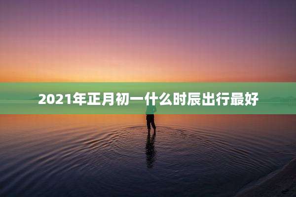 2021年正月初一什么时辰出行最好