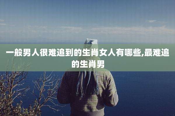 一般男人很难追到的生肖女人有哪些,最难追的生肖男