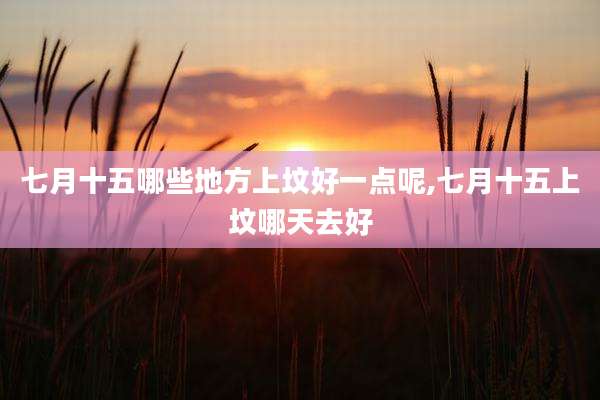 七月十五哪些地方上坟好一点呢,七月十五上坟哪天去好