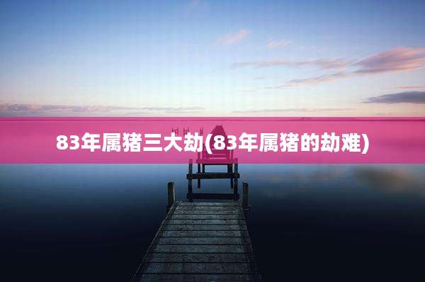 83年属猪三大劫(83年属猪的劫难)