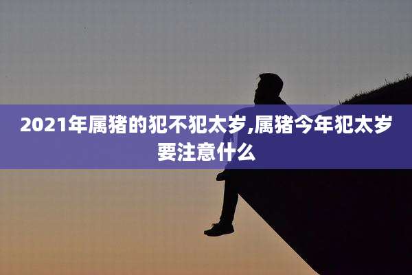 2021年属猪的犯不犯太岁,属猪今年犯太岁要注意什么