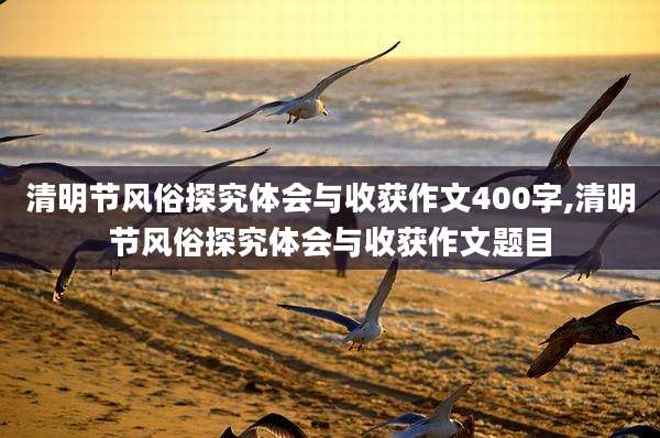 清明节风俗探究体会与收获作文400字,清明节风俗探究体会与收获作文题目