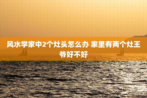 风水学家中2个灶头怎么办 家里有两个灶王爷好不好