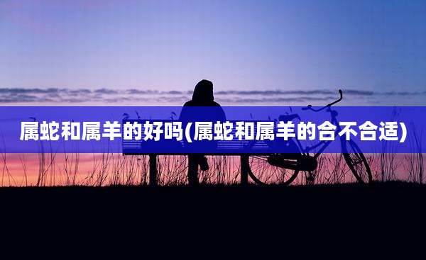 属蛇和属羊的好吗(属蛇和属羊的合不合适)