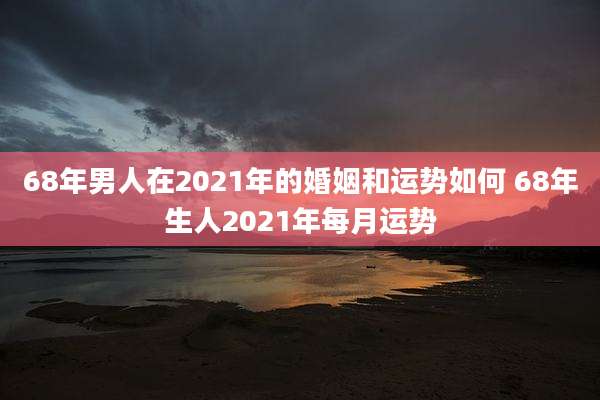 68年男人在2021年的婚姻和运势如何 68年生人2021年每月运势