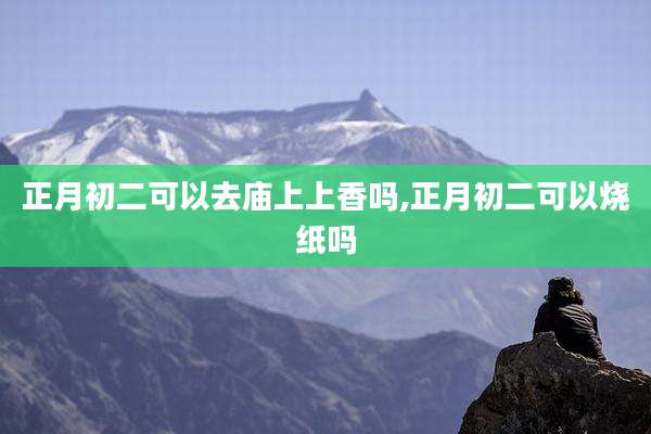 正月初二可以去庙上上香吗,正月初二可以烧纸吗
