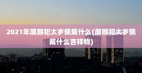 2021年属猴犯太岁佩戴什么(属猴犯太岁佩戴什么吉祥物)
