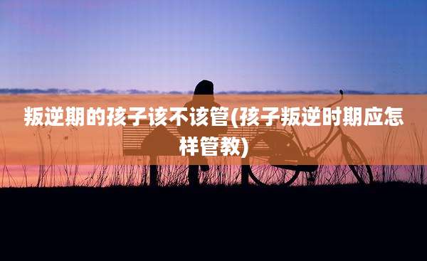 叛逆期的孩子该不该管(孩子叛逆时期应怎样管教)