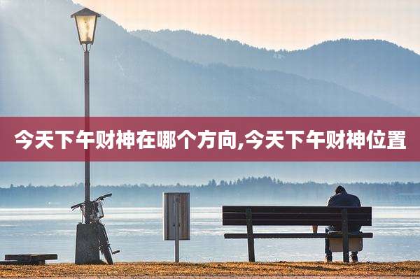 今天下午财神在哪个方向,今天下午财神位置