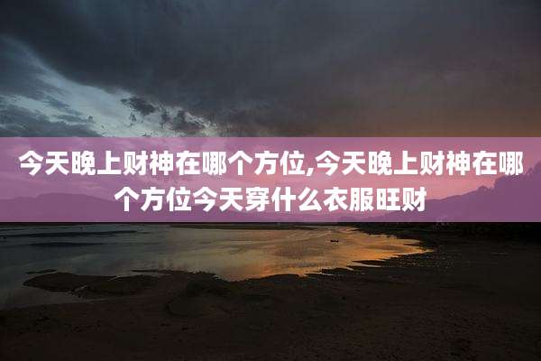 今天晚上财神在哪个方位,今天晚上财神在哪个方位今天穿什么衣服旺财