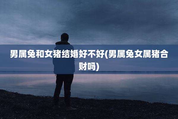 男属兔和女猪结婚好不好(男属兔女属猪合财吗)