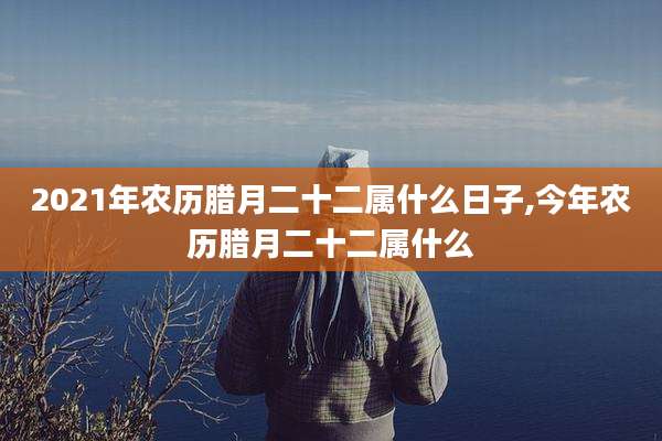 2021年农历腊月二十二属什么日子,今年农历腊月二十二属什么