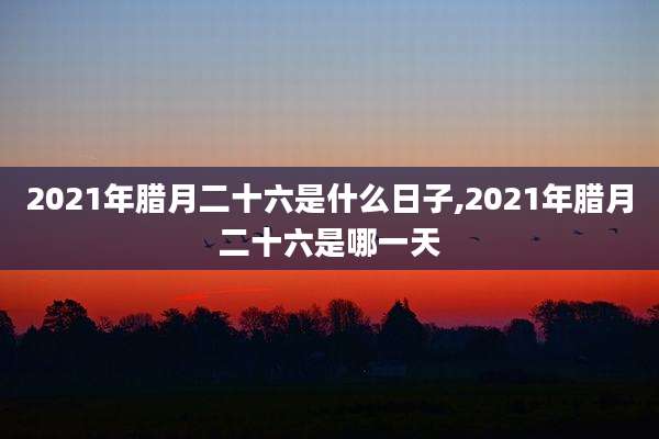 2021年腊月二十六是什么日子,2021年腊月二十六是哪一天