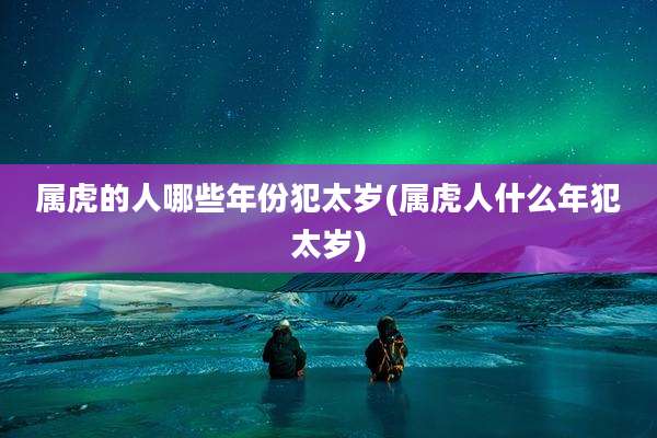 属虎的人哪些年份犯太岁(属虎人什么年犯太岁)