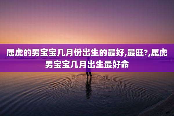 属虎的男宝宝几月份出生的最好,最旺?,属虎男宝宝几月出生最好命