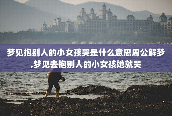 梦见抱别人的小女孩哭是什么意思周公解梦,梦见去抱别人的小女孩她就哭