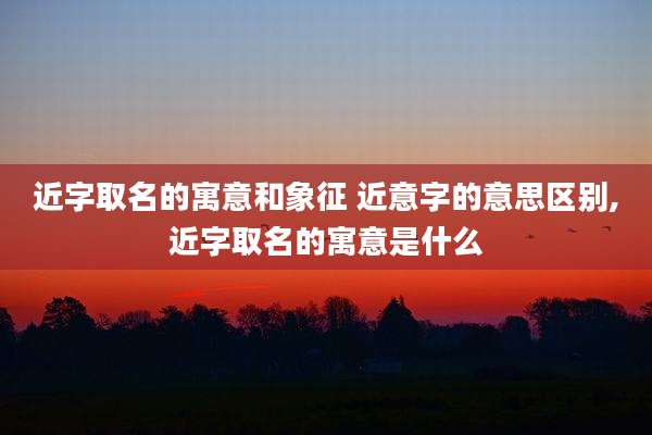 近字取名的寓意和象征 近意字的意思区别,近字取名的寓意是什么