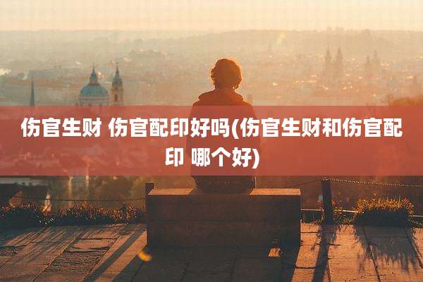 伤官生财 伤官配印好吗(伤官生财和伤官配印 哪个好)