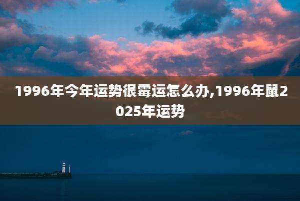 1996年今年运势很霉运怎么办,1996年鼠2025年运势