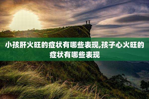 小孩肝火旺的症状有哪些表现,孩子心火旺的症状有哪些表现