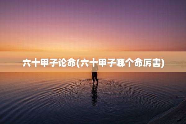 六十甲子论命(六十甲子哪个命厉害)