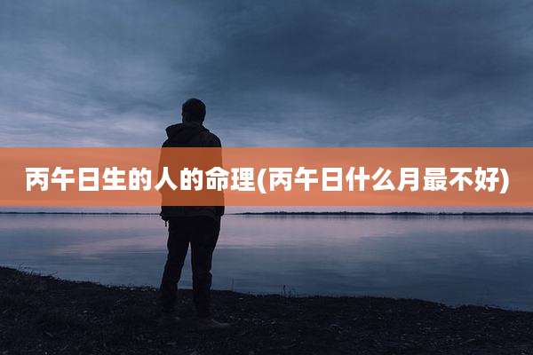 丙午日生的人的命理(丙午日什么月最不好)