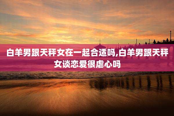 白羊男跟天秤女在一起合适吗,白羊男跟天秤女谈恋爱很虐心吗