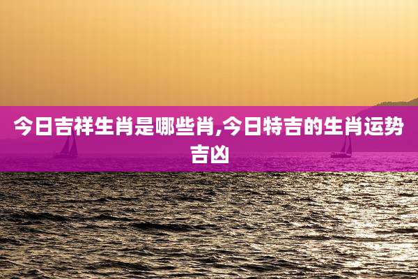 今日吉祥生肖是哪些肖,今日特吉的生肖运势吉凶