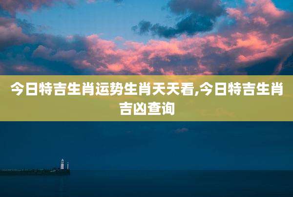 今日特吉生肖运势生肖天天看,今日特吉生肖吉凶查询