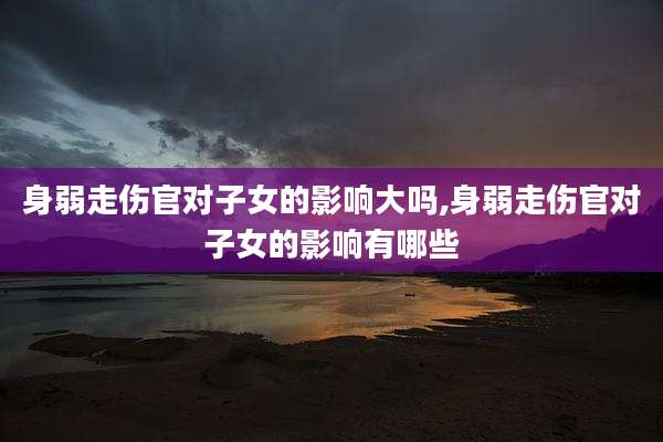身弱走伤官对子女的影响大吗,身弱走伤官对子女的影响有哪些