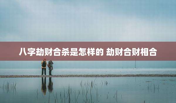 八字劫财合杀是怎样的 劫财合财相合