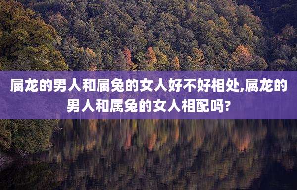 属龙的男人和属兔的女人好不好相处,属龙的男人和属兔的女人相配吗?