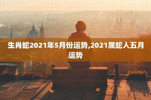 生肖蛇2021年5月份运势,2021属蛇人五月运势