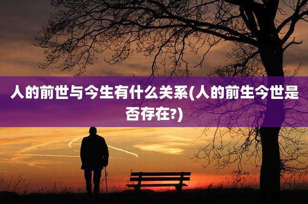 人的前世与今生有什么关系(人的前生今世是否存在?)