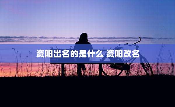 资阳出名的是什么 资阳改名