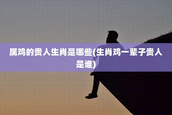 属鸡的贵人生肖是哪些(生肖鸡一辈子贵人是谁)