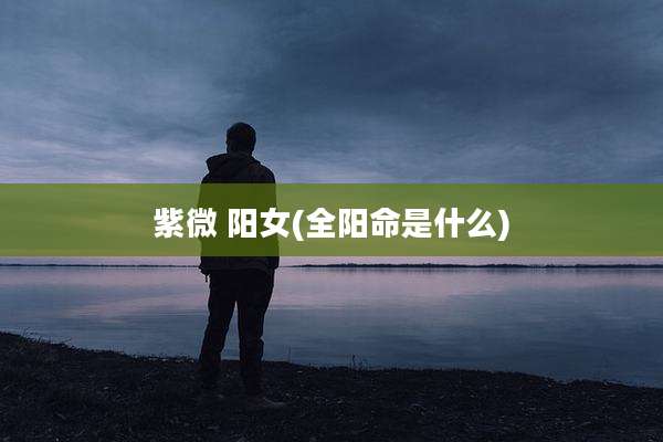 紫微 阳女(全阳命是什么)