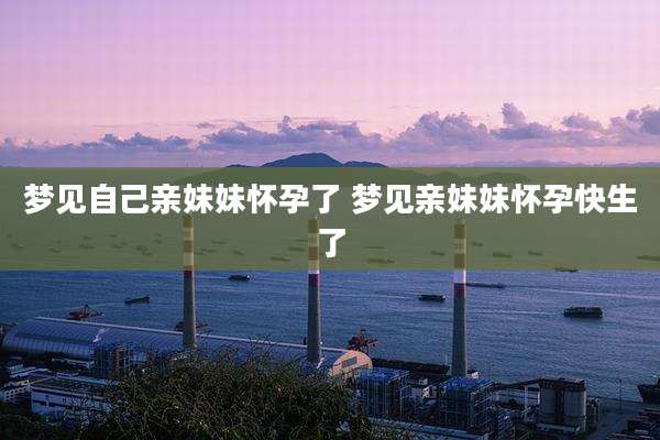 梦见自己亲妹妹怀孕了 梦见亲妹妹怀孕快生了