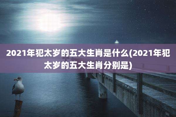 2021年犯太岁的五大生肖是什么(2021年犯太岁的五大生肖分别是)