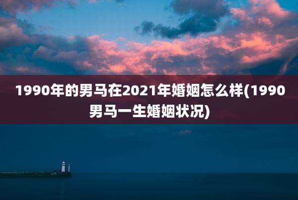 1990年的男马在2021年婚姻怎么样(1990男马一生婚姻状况)