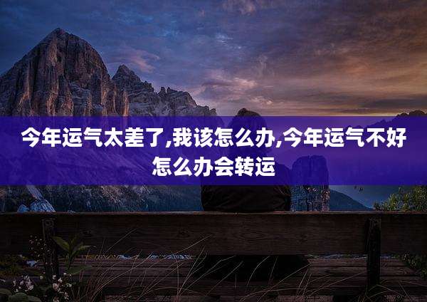 今年运气太差了,我该怎么办,今年运气不好怎么办会转运