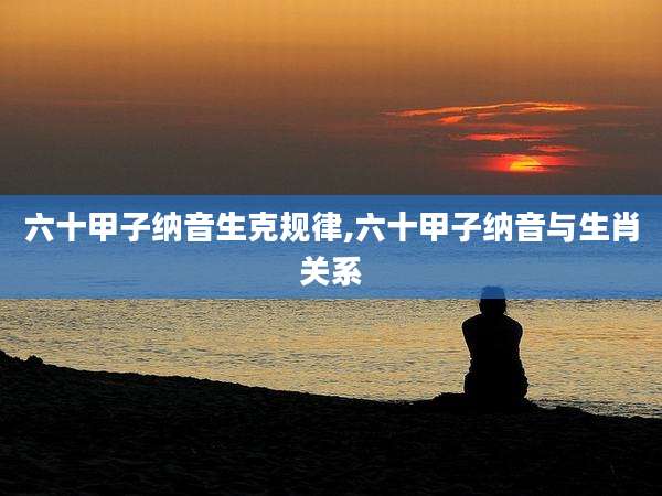 六十甲子纳音生克规律,六十甲子纳音与生肖关系