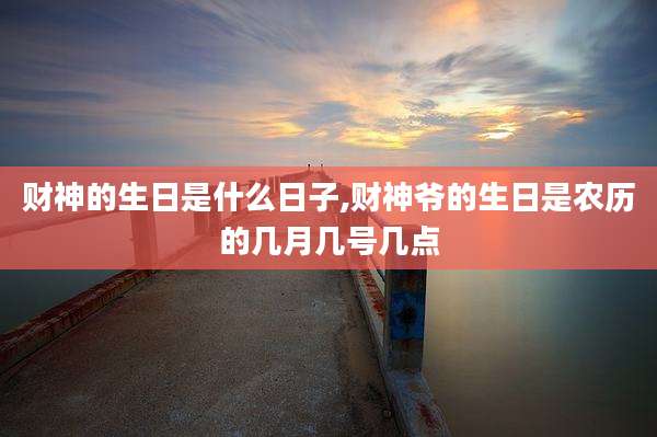 财神的生日是什么日子,财神爷的生日是农历的几月几号几点