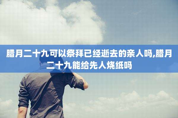 腊月二十九可以祭拜已经逝去的亲人吗,腊月二十九能给先人烧纸吗