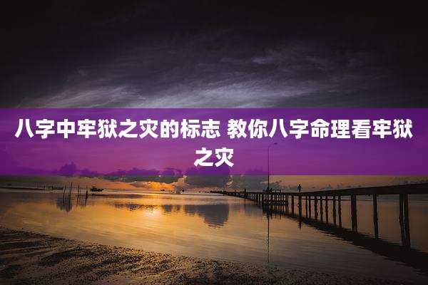 八字中牢狱之灾的标志 教你八字命理看牢狱之灾